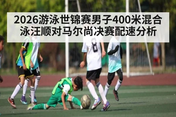 2026游泳世锦赛男子400米混合泳汪顺对马尔尚决赛配速分析