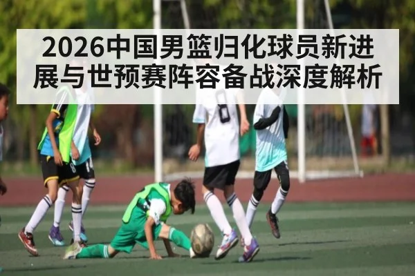 2026中国男篮归化球员新进展与世预赛阵容备战深度解析
