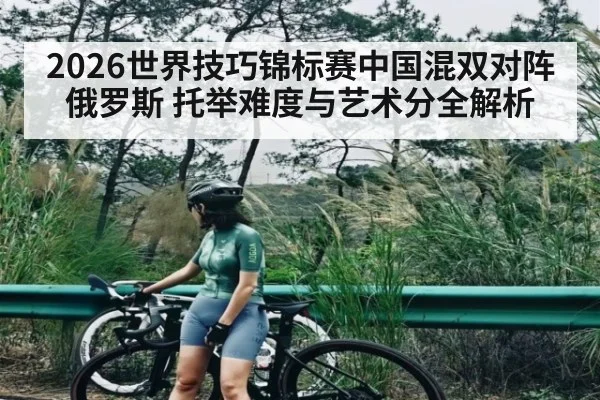 2026世界技巧锦标赛中国混双对阵俄罗斯 托举难度与艺术分全解析